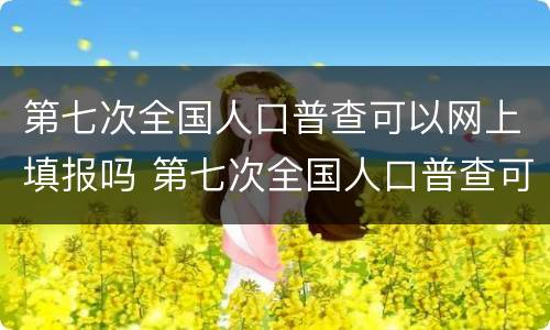 第七次全国人口普查可以网上填报吗 第七次全国人口普查可以网上填报吗
