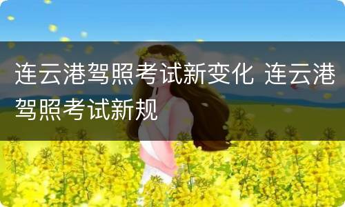 连云港驾照考试新变化 连云港驾照考试新规