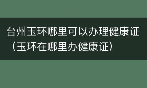 台州玉环哪里可以办理健康证（玉环在哪里办健康证）