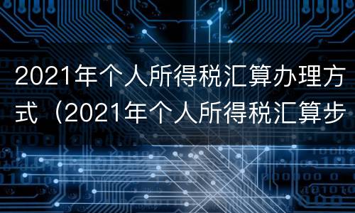 2021年个人所得税汇算办理方式（2021年个人所得税汇算步骤）