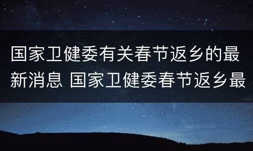 国家卫健委有关春节返乡的最新消息 国家卫健委春节返乡最新消息发布