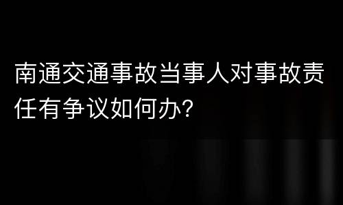 南通交通事故当事人对事故责任有争议如何办？