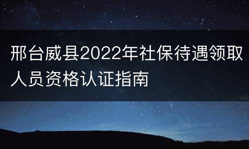 邢台威县2022年社保待遇领取人员资格认证指南