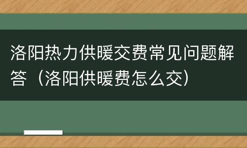 洛阳热力供暖交费常见问题解答（洛阳供暖费怎么交）