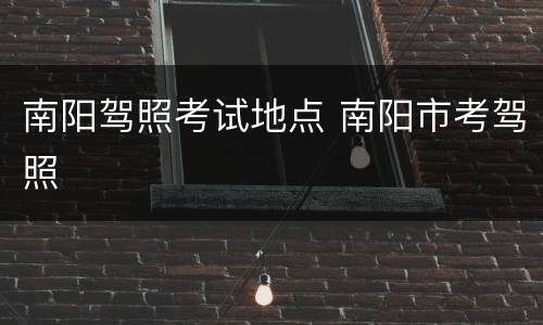 南阳驾照考试地点 南阳市考驾照