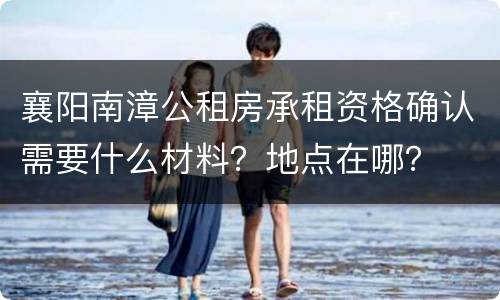 襄阳南漳公租房承租资格确认需要什么材料？地点在哪？