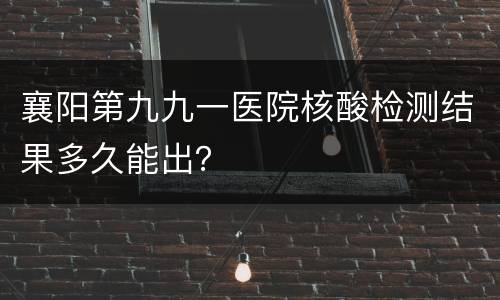 襄阳第九九一医院核酸检测结果多久能出？