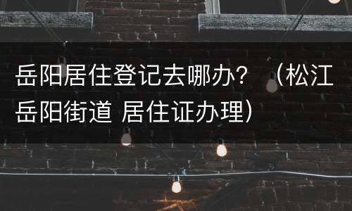 岳阳居住登记去哪办？（松江岳阳街道 居住证办理）