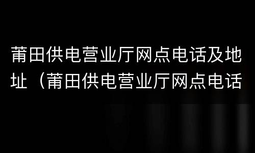 莆田供电营业厅网点电话及地址（莆田供电营业厅网点电话及地址）