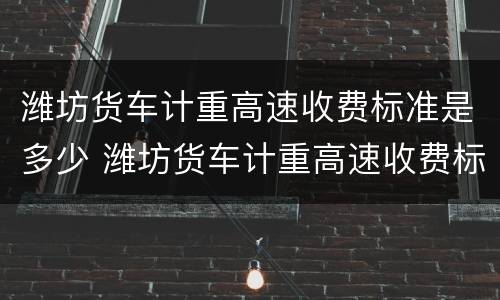 潍坊货车计重高速收费标准是多少 潍坊货车计重高速收费标准是多少啊