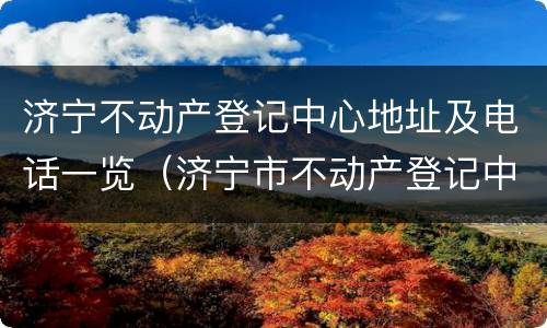 济宁不动产登记中心地址及电话一览（济宁市不动产登记中心服务大厅电话）