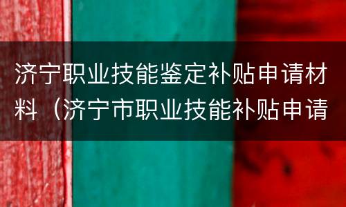 济宁职业技能鉴定补贴申请材料（济宁市职业技能补贴申请）