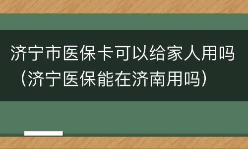 济宁市医保卡可以给家人用吗（济宁医保能在济南用吗）