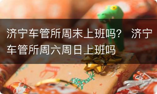 济宁车管所周末上班吗？ 济宁车管所周六周日上班吗