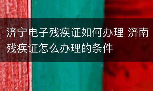 济宁电子残疾证如何办理 济南残疾证怎么办理的条件