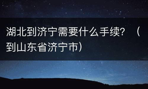 湖北到济宁需要什么手续？（到山东省济宁市）