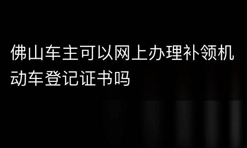 佛山车主可以网上办理补领机动车登记证书吗