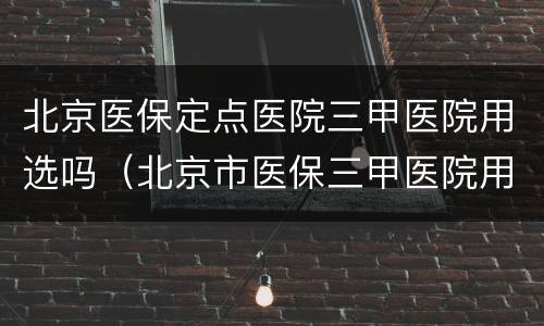 北京医保定点医院三甲医院用选吗（北京市医保三甲医院用定点吗）