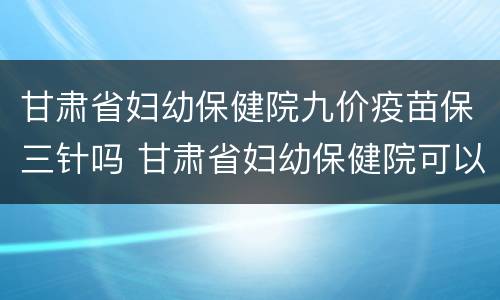 甘肃省妇幼保健院九价疫苗保三针吗 甘肃省妇幼保健院可以打九价吗