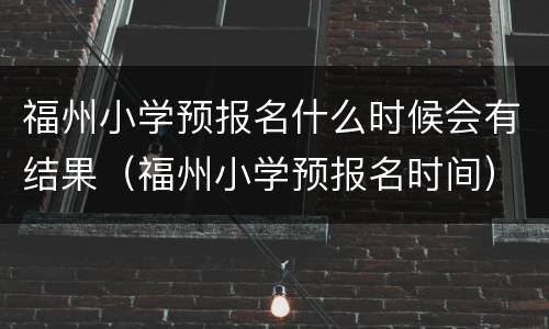 福州小学预报名什么时候会有结果（福州小学预报名时间）