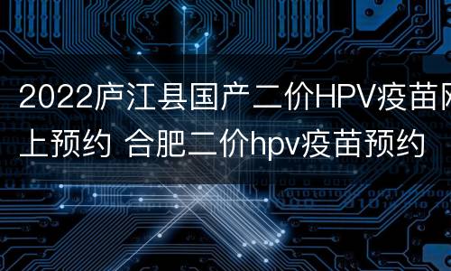 2022庐江县国产二价HPV疫苗网上预约 合肥二价hpv疫苗预约