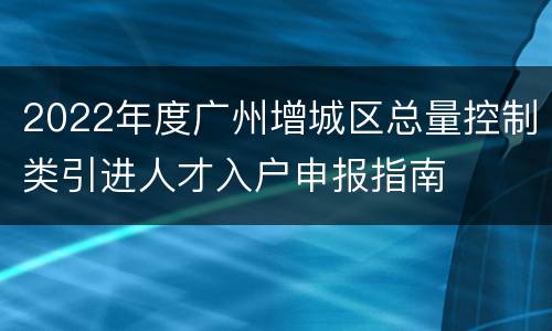 2022年度广州增城区总量控制类引进人才入户申报指南
