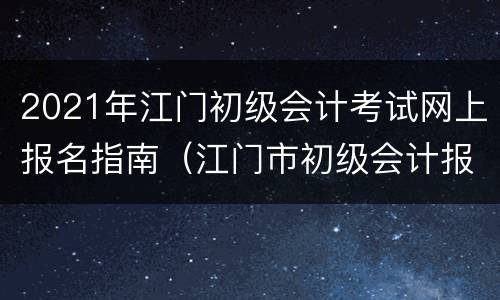2021年江门初级会计考试网上报名指南（江门市初级会计报名时间）
