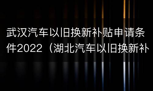 武汉汽车以旧换新补贴申请条件2022（湖北汽车以旧换新补贴标准）