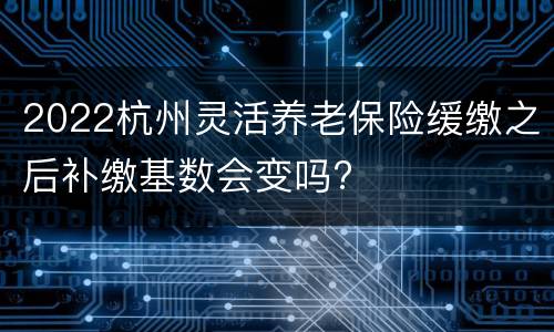 2022杭州灵活养老保险缓缴之后补缴基数会变吗?