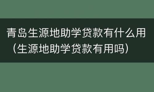 青岛生源地助学贷款有什么用（生源地助学贷款有用吗）