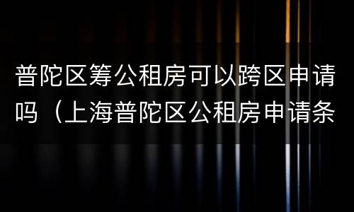 普陀区筹公租房可以跨区申请吗（上海普陀区公租房申请条件2020）