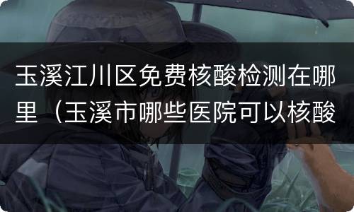 玉溪江川区免费核酸检测在哪里（玉溪市哪些医院可以核酸检测）