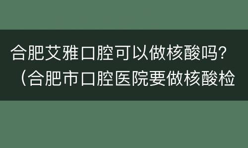 合肥艾雅口腔可以做核酸吗？（合肥市口腔医院要做核酸检测吗）