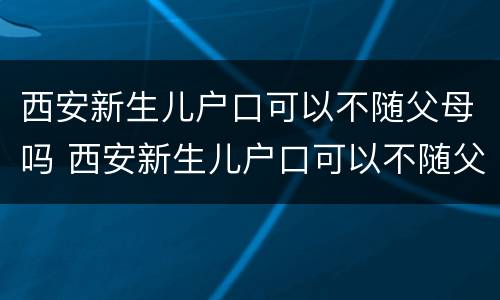 西安新生儿户口可以不随父母吗 西安新生儿户口可以不随父母吗?
