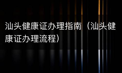 汕头健康证办理指南（汕头健康证办理流程）