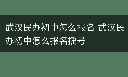 武汉民办初中怎么报名 武汉民办初中怎么报名摇号