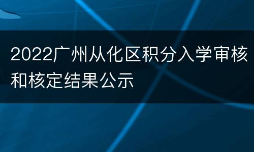 2022广州从化区积分入学审核和核定结果公示