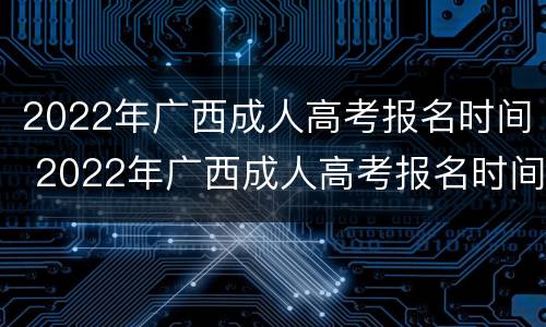 2022年广西成人高考报名时间 2022年广西成人高考报名时间和考试时间