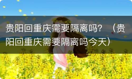 贵阳回重庆需要隔离吗？（贵阳回重庆需要隔离吗今天）
