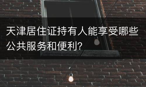 天津居住证持有人能享受哪些公共服务和便利？