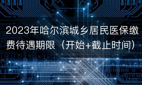 2023年哈尔滨城乡居民医保缴费待遇期限（开始+截止时间）