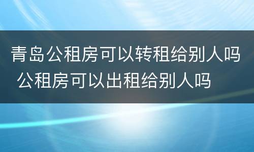 青岛公租房可以转租给别人吗 公租房可以出租给别人吗