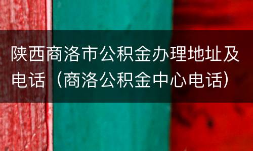 陕西商洛市公积金办理地址及电话（商洛公积金中心电话）