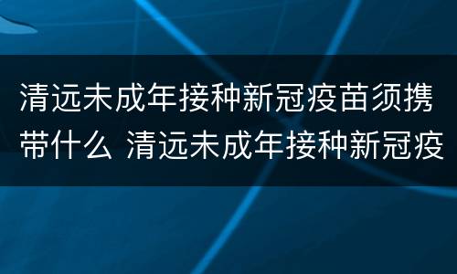 清远未成年接种新冠疫苗须携带什么 清远未成年接种新冠疫苗须携带什么证明
