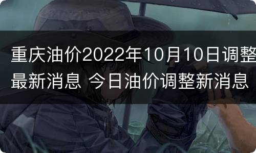 重庆油价2022年10月10日调整最新消息 今日油价调整新消息重庆