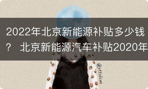 2022年北京新能源补贴多少钱？ 北京新能源汽车补贴2020年最新政策
