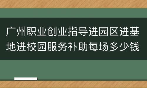 广州职业创业指导进园区进基地进校园服务补助每场多少钱？