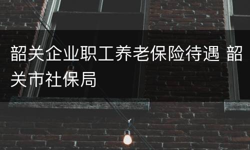 韶关企业职工养老保险待遇 韶关市社保局