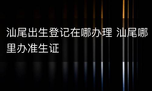 汕尾出生登记在哪办理 汕尾哪里办准生证
