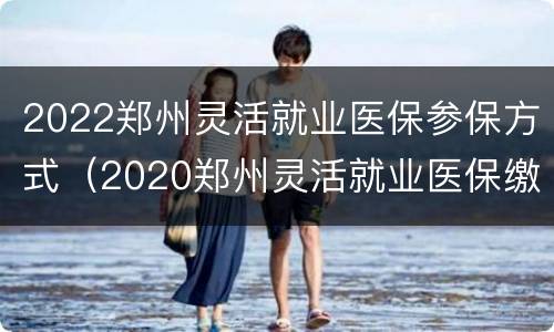 2022郑州灵活就业医保参保方式（2020郑州灵活就业医保缴费）
